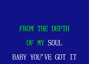 FROM THE DEPTH
OF MY SOUL
BABY YOUWE GOT IT