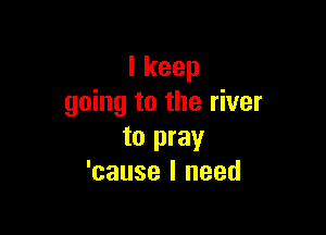 Ikeep
going to the river

to pray
'cause I need