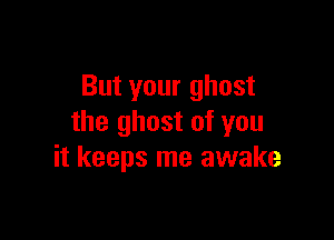But your ghost

the ghost of you
it keeps me awake