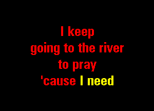 Ikeep
going to the river

to pray
'cause I need