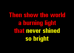 Then show the world
a burning light

that never shined
so bright