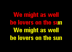 We might as well
he lovers on the sun

We might as well
he lovers on the sun