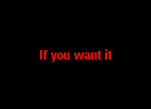 If you want it