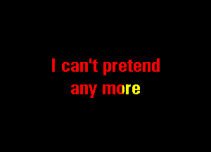 I can't pretend

any more