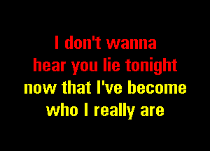 I don't wanna
hear you lie tonight

now that I've become
who I really are