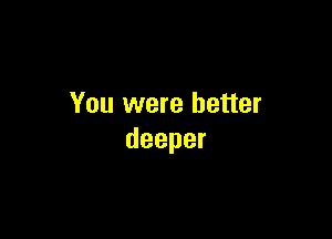 You were better

deeper