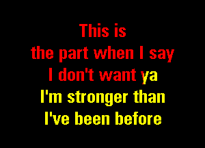 This is
the part when I say

I don't want ya
I'm stronger than
I've been before