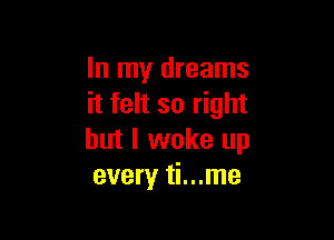 In my dreams
it felt so right

but I woke up
every ti...me