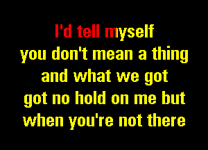 I'd tell myself
you don't mean a thing
and what we got
got no hold on me but
when you're not there