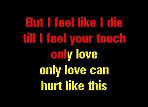 But I feel like I die
till I feel your touch

only love
only love can
hurt like this