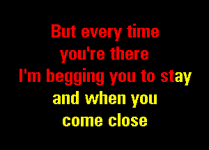 But every time
you're there

I'm begging you to stay
and when you
come close