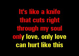 It's like a knife
that cuts right

through my soul
only love, only love
can hurt like this