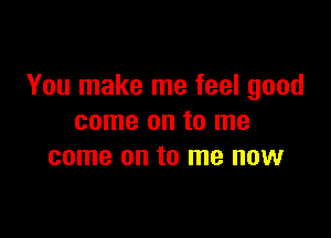 You make me feel good

come on to me
come on to me now