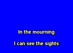 In the mourning

I can see the sights