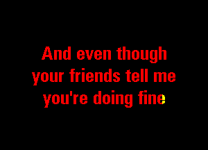 And even though

your friends tell me
you're doing fine