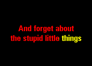 And forget about

the stupid little things