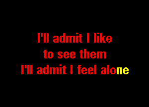 I'll admit I like

to see them
I'll admit I feel alone