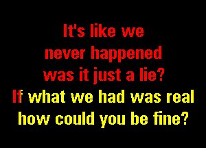 It's like we
never happened

was it just a lie?
If what we had was real
how could you be fine?