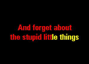 And forget about

the stupid little things