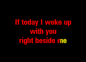 If today I woke up

with you
right beside me