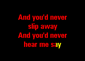 And you'd never
slip away

And you'd never
hear me say