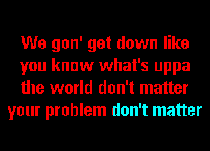 We gon' get down like

you know what's uppa

the world don't matter
your problem don't matter