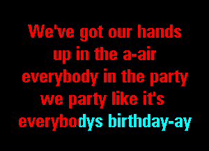 We've got our hands
up in the a-air
everybody in the party
we party like it's
everybodys hirthday-ay