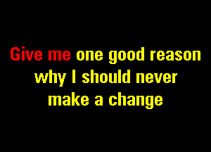 Give me one good reason

why I should never
make a change