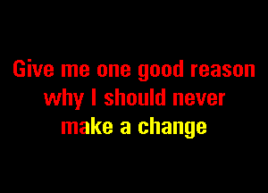 Give me one good reason

why I should never
make a change