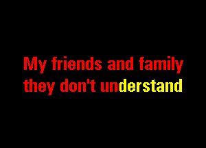 My friends and family

they don't understand