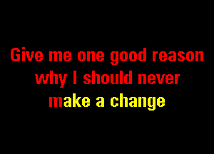 Give me one good reason

why I should never
make a change