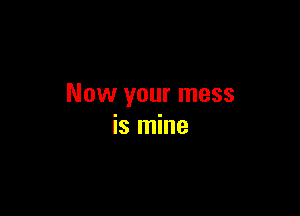 Now your mess

is mine