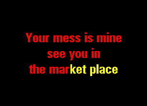 Your mess is mine

see you in
the market place