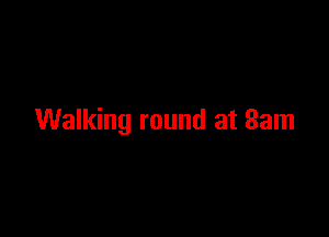 Walking round at 8am