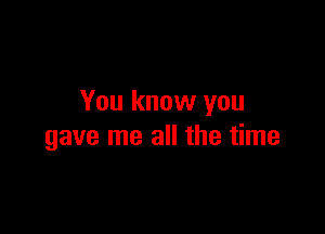 You know you

gave me all the time