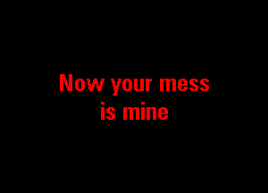Now your mess

is mine