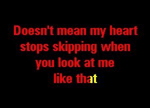 Doesn't mean my heart
stops skipping when

you look at me
like that