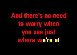 And there's no need
to worry when

you see just
where we're at