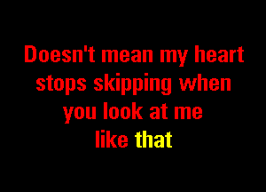 Doesn't mean my heart
stops skipping when

you look at me
like that