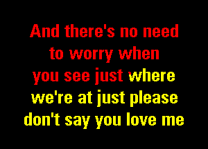 And there's no need
to worry when
you see iust where
we're at iust please
don't say you love me