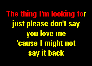 The thing I'm looking for
just please don't say

you love me
'cause I might not
say it back