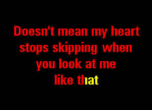 Doesn't mean my heart
stops skipping when

you look at me
like that