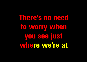 There's no need
to worry when

you see iust
where we're at