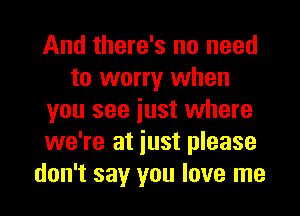 And there's no need
to worry when
you see iust where
we're at iust please
don't say you love me