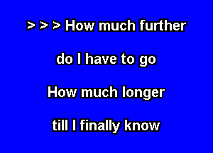 p How much further
do I have to go

How much longer

till I finally know