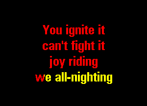 You ignite it
can't fight it

ioy riding
we all-nighting