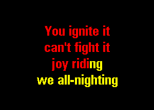 You ignite it
can't fight it

ioy riding
we all-nighting