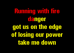 Running with fire
danger

got us on the edge
of losing our power
take me down