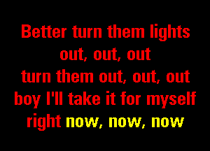 Better turn them lights
out, out, out
turn them out, out, out
boy I'll take it for myself
right now, now, now