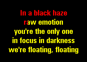 In a black haze
raw emotion
you're the only one
in focus in darkness
we're floating, floating